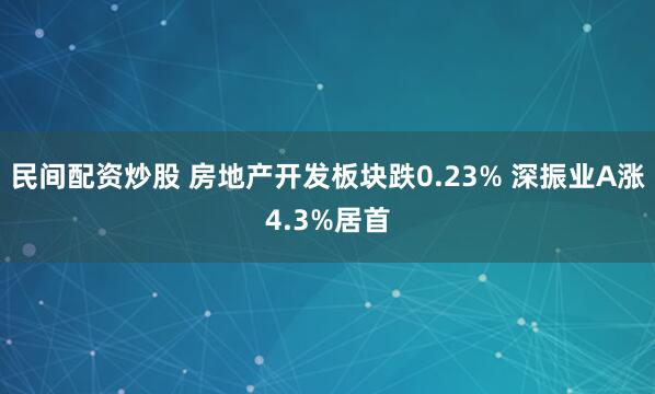 民间配资炒股 房地产开发板块跌0.23% 深振业A涨4.3%居首