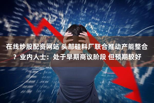 在线炒股配资网站 头部硅料厂联合推动产能整合？业内人士：处于早期商议阶段 但预期较好