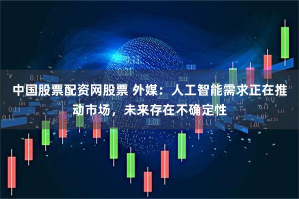 中国股票配资网股票 外媒：人工智能需求正在推动市场，未来存在不确定性