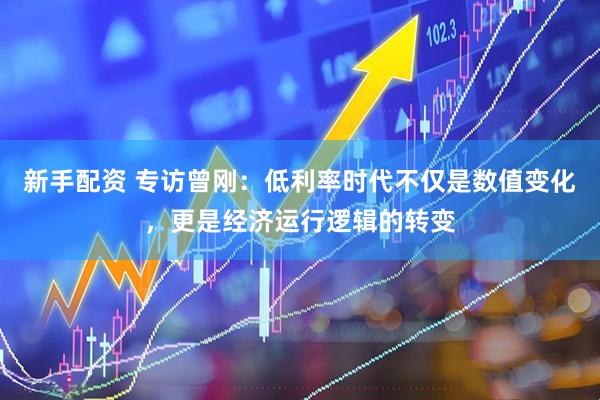 新手配资 专访曾刚：低利率时代不仅是数值变化，更是经济运行逻辑的转变