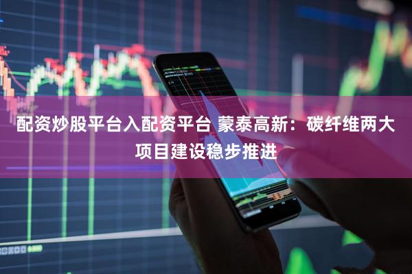 配资炒股平台入配资平台 蒙泰高新：碳纤维两大项目建设稳步推进