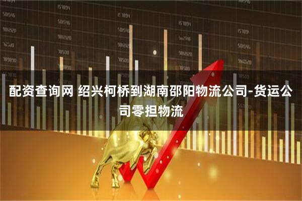 配资查询网 绍兴柯桥到湖南邵阳物流公司-货运公司零担物流