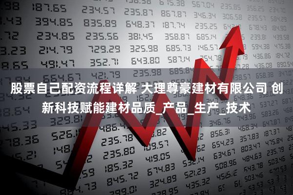 股票自己配资流程详解 大理尊豪建材有限公司 创新科技赋能建材品质_产品_生产_技术