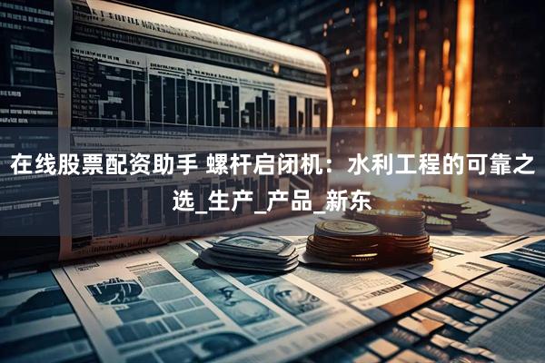 在线股票配资助手 螺杆启闭机：水利工程的可靠之选_生产_产品_新东