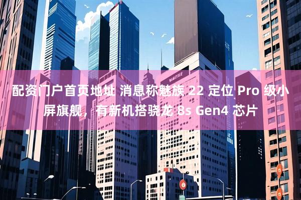 配资门户首页地址 消息称魅族 22 定位 Pro 级小屏旗舰，有新机搭骁龙 8s Gen4 芯片