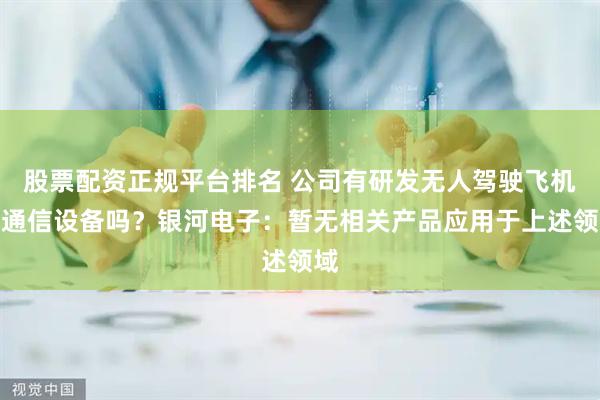 股票配资正规平台排名 公司有研发无人驾驶飞机的通信设备吗？银河电子：暂无相关产品应用于上述领域