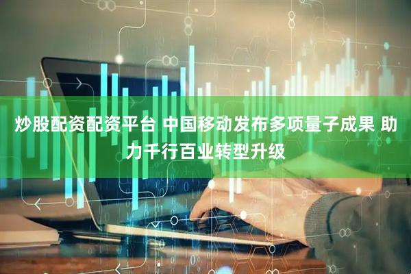 炒股配资配资平台 中国移动发布多项量子成果 助力千行百业转型升级
