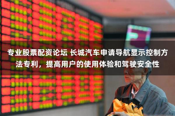 专业股票配资论坛 长城汽车申请导航显示控制方法专利，提高用户的使用体验和驾驶安全性