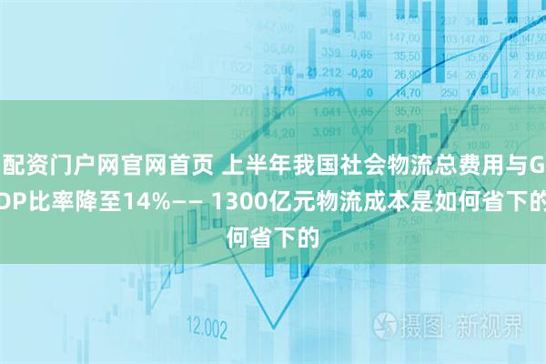 配资门户网官网首页 上半年我国社会物流总费用与GDP比率降至14%—— 1300亿元物流成本是如何省下的