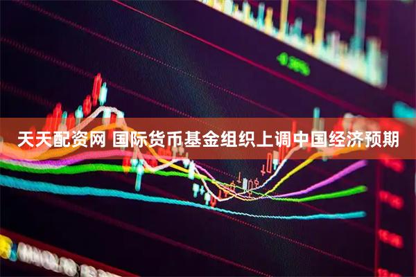 天天配资网 国际货币基金组织上调中国经济预期