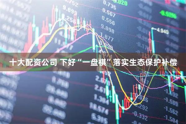 十大配资公司 下好“一盘棋”落实生态保护补偿