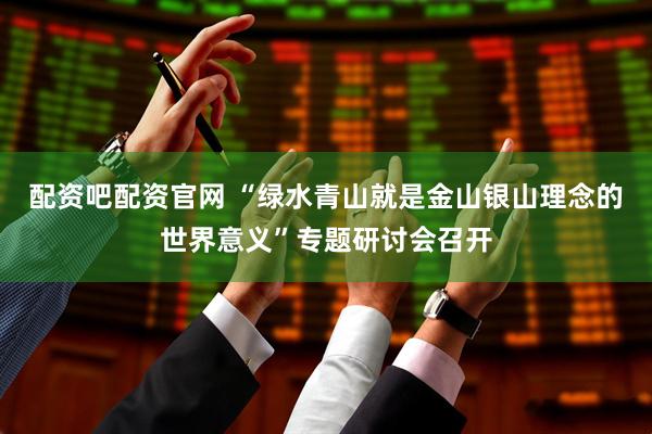 配资吧配资官网 “绿水青山就是金山银山理念的世界意义”专题研讨会召开