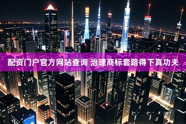配资门户官方网站查询 治理商标套路得下真功夫