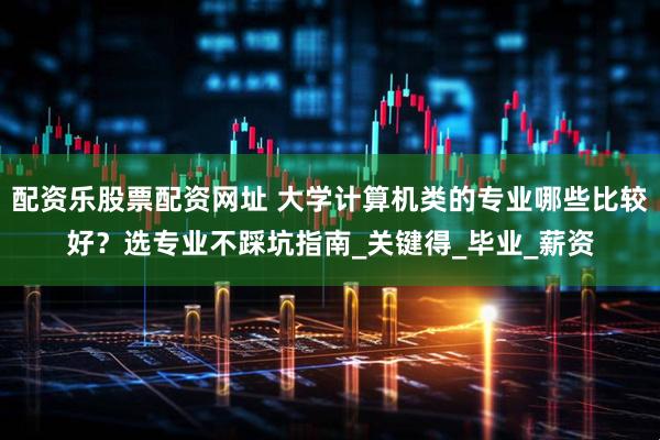 配资乐股票配资网址 大学计算机类的专业哪些比较好？选专业不踩坑指南_关键得_毕业_薪资