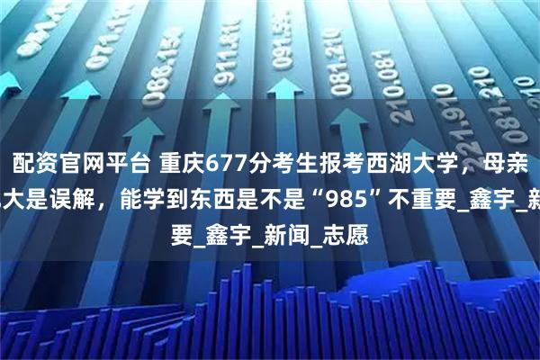 配资官网平台 重庆677分考生报考西湖大学，母亲：拒绝北大是误解，能学到东西是不是“985”不重要_鑫宇_新闻_志愿
