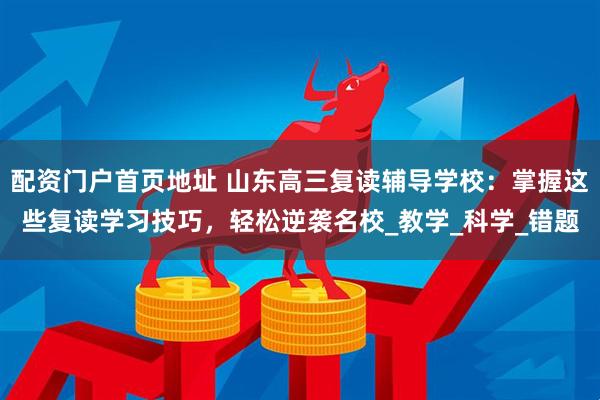 配资门户首页地址 山东高三复读辅导学校：掌握这些复读学习技巧，轻松逆袭名校_教学_科学_错题