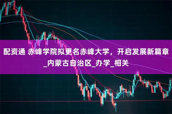 配资通 赤峰学院拟更名赤峰大学，开启发展新篇章_内蒙古自治区_办学_相关
