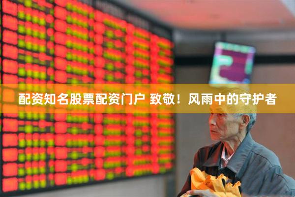 配资知名股票配资门户 致敬！风雨中的守护者