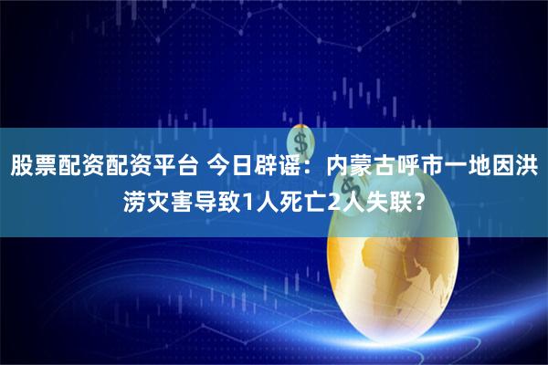 股票配资配资平台 今日辟谣：内蒙古呼市一地因洪涝灾害导致1人死亡2人失联？