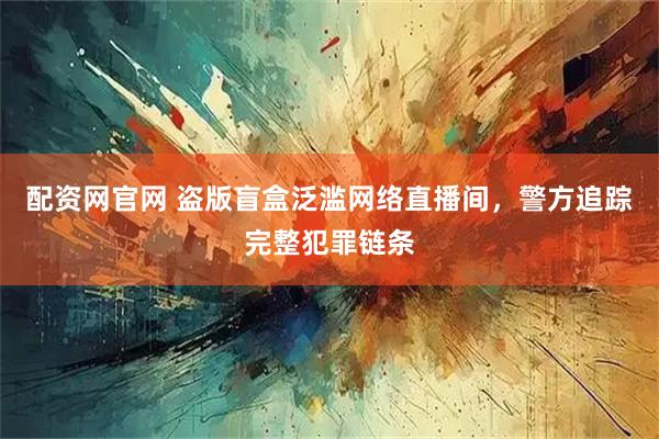 配资网官网 盗版盲盒泛滥网络直播间，警方追踪完整犯罪链条