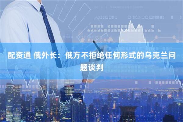 配资通 俄外长：俄方不拒绝任何形式的乌克兰问题谈判