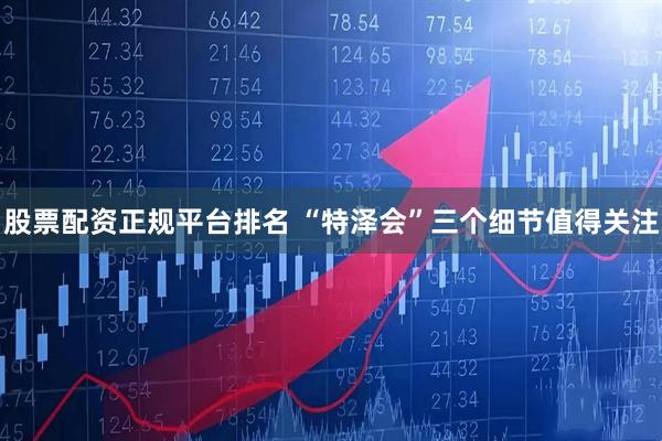 股票配资正规平台排名 “特泽会”三个细节值得关注