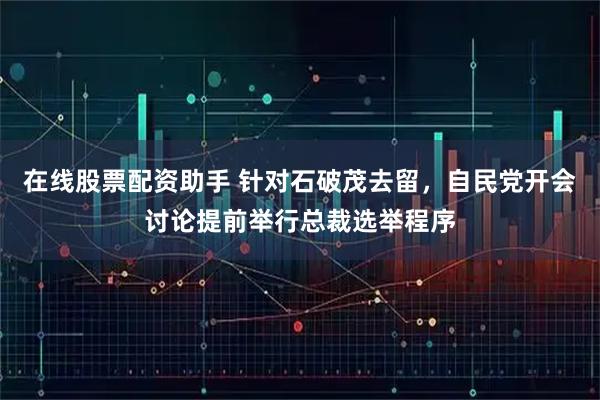 在线股票配资助手 针对石破茂去留，自民党开会讨论提前举行总裁选举程序