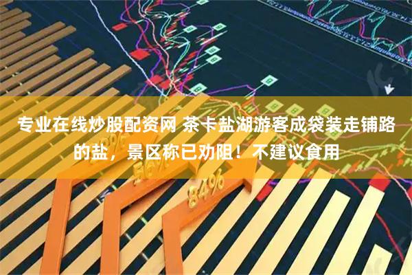 专业在线炒股配资网 茶卡盐湖游客成袋装走铺路的盐，景区称已劝阻！不建议食用