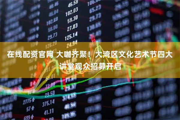 在线配资官网 大咖齐聚！大湾区文化艺术节四大讲堂观众招募开启