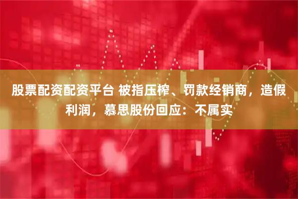 股票配资配资平台 被指压榨、罚款经销商，造假利润，慕思股份回应：不属实