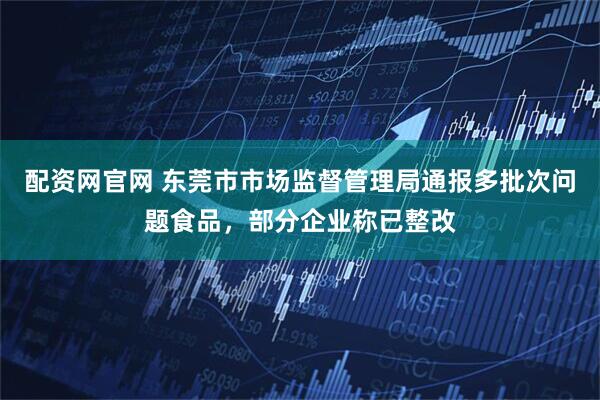 配资网官网 东莞市市场监督管理局通报多批次问题食品，部分企业称已整改