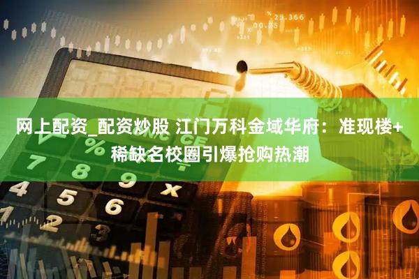 网上配资_配资炒股 江门万科金域华府：准现楼+稀缺名校圈引爆抢购热潮