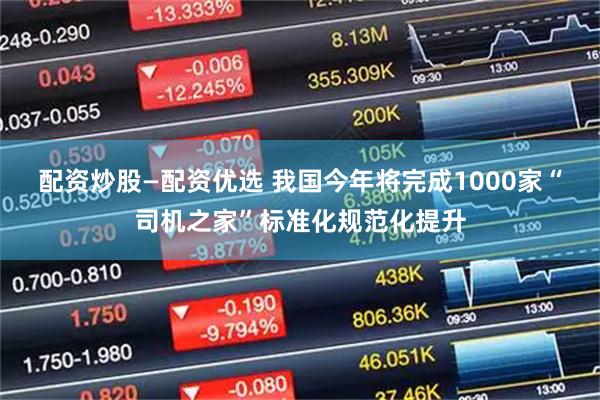 配资炒股—配资优选 我国今年将完成1000家“司机之家”标准化规范化提升