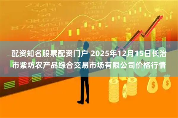 配资知名股票配资门户 2025年12月15日长治市紫坊农产品综合交易市场有限公司价格行情