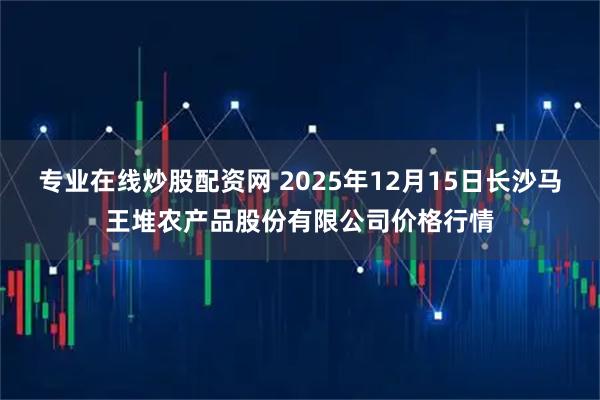 专业在线炒股配资网 2025年12月15日长沙马王堆农产品股份有限公司价格行情