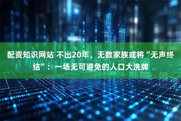 配资知识网站 不出20年，无数家族或将“无声终结”：一场无可避免的人口大洗牌