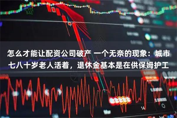 怎么才能让配资公司破产 一个无奈的现象：城市七八十岁老人活着，退休金基本是在供保姆护工