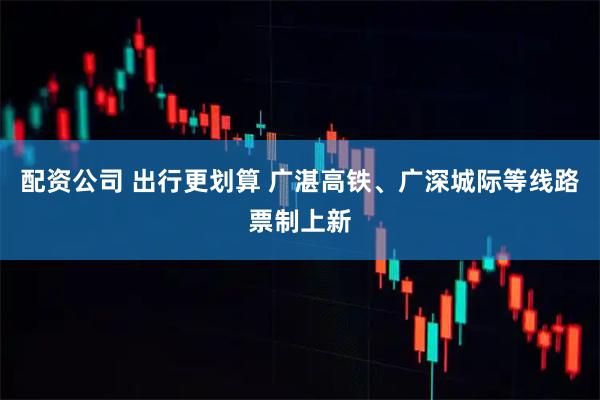 配资公司 出行更划算 广湛高铁、广深城际等线路票制上新