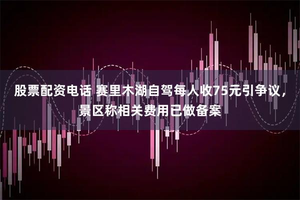 股票配资电话 赛里木湖自驾每人收75元引争议,景区称相关费用已做备案