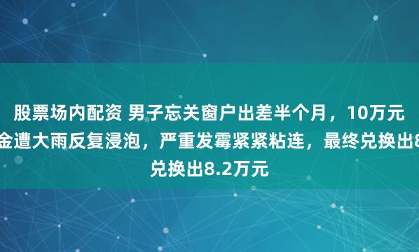 股票场内配资 男子忘关窗户出差半个月，10万元备用现金遭大雨反复浸泡，严重发霉紧紧粘连，最终兑换出8.2万元