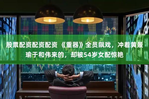 股票配资配资配资 《重器》全员飙戏，冲着黄景瑜于和伟来的，却被54岁女配惊艳