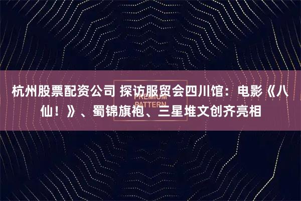 杭州股票配资公司 探访服贸会四川馆：电影《八仙！》、蜀锦旗袍、三星堆文创齐亮相